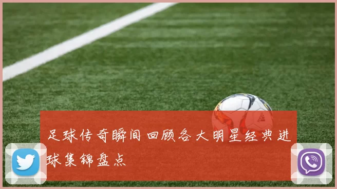 足球传奇瞬间回顾各大明星经典进球集锦盘点