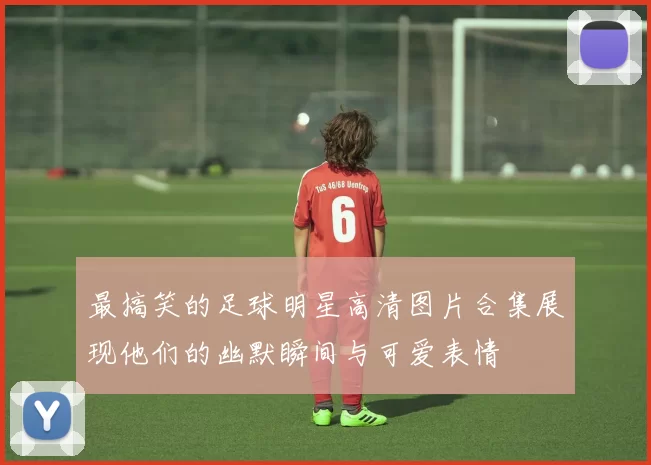最搞笑的足球明星高清图片合集展现他们的幽默瞬间与可爱表情
