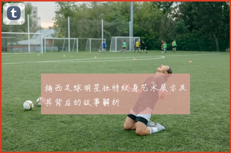 梅西足球明星独特纹身艺术展示及其背后的故事解析