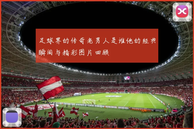 足球界的传奇老男人是谁他的经典瞬间与精彩图片回顾