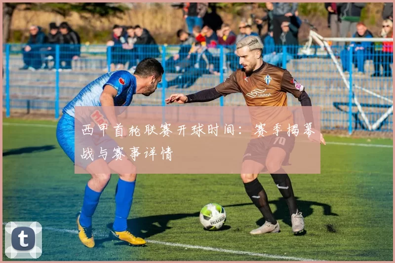 西甲首轮联赛开球时间：赛季揭幕战与赛事详情