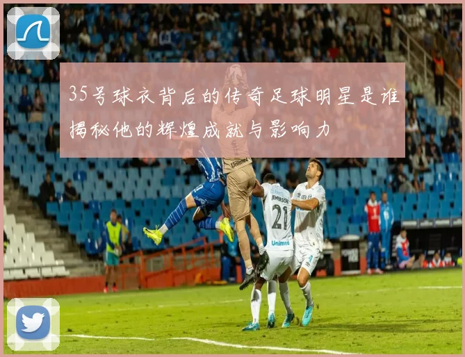 35号球衣背后的传奇足球明星是谁揭秘他的辉煌成就与影响力