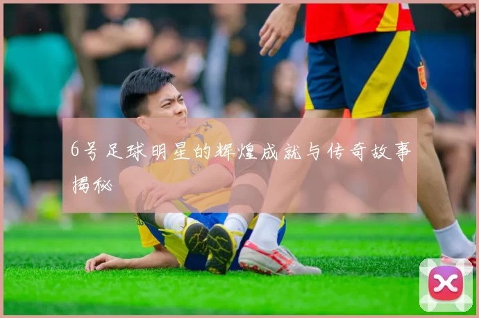 6号足球明星的辉煌成就与传奇故事揭秘