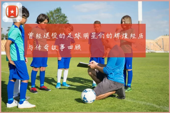 曾经退役的足球明星们的辉煌经历与传奇故事回顾