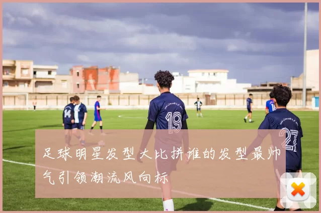 足球明星发型大比拼谁的发型最帅气引领潮流风向标