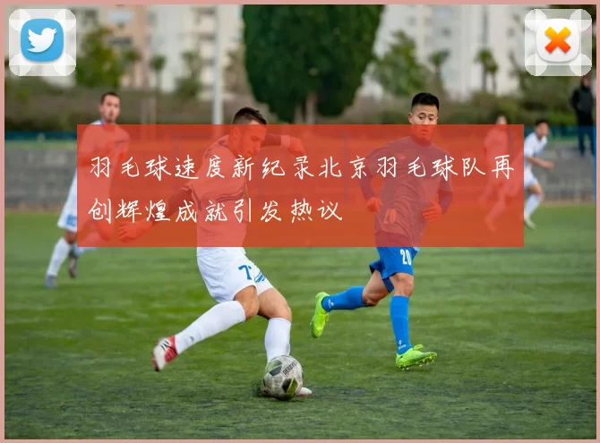 羽毛球速度新纪录北京羽毛球队再创辉煌成就引发热议