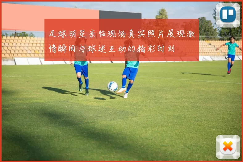 足球明星亲临现场真实照片展现激情瞬间与球迷互动的精彩时刻