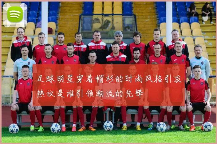 足球明星穿着帽衫的时尚风格引发热议是谁引领潮流的先锋