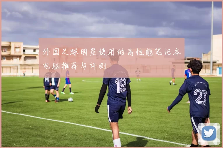 外国足球明星使用的高性能笔记本电脑推荐与评测