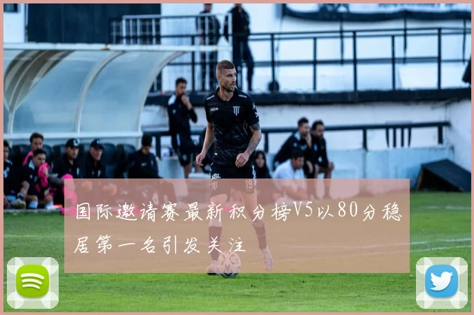 国际邀请赛最新积分榜V5以80分稳居第一名引发关注