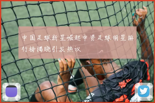 中国足球新星崛起中资足球明星排行榜揭晓引发热议