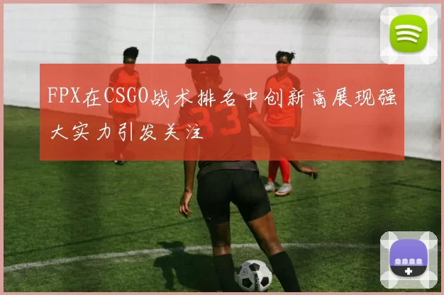 FPX在CSGO战术排名中创新高展现强大实力引发关注