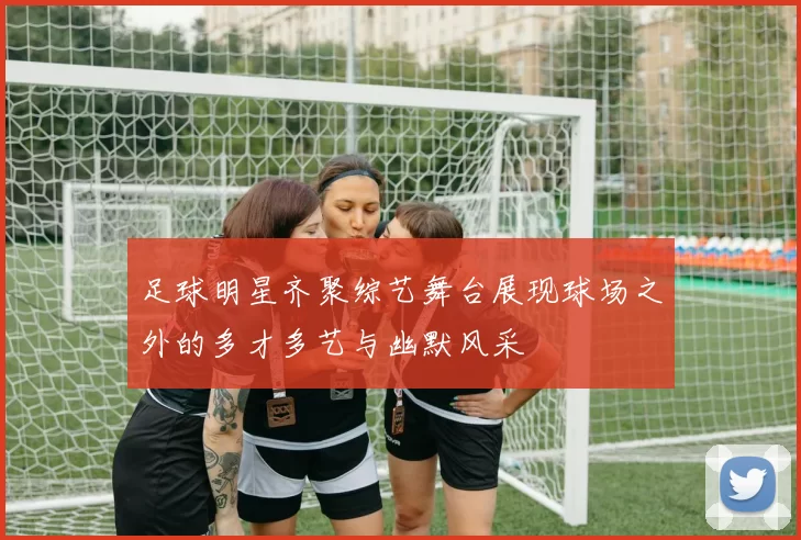 足球明星齐聚综艺舞台展现球场之外的多才多艺与幽默风采