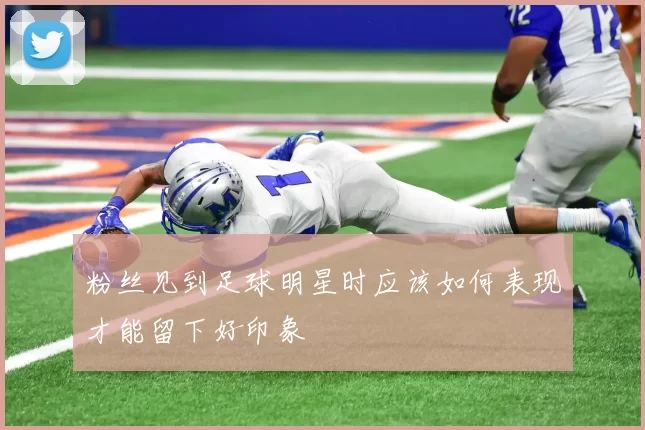 粉丝见到足球明星时应该如何表现才能留下好印象