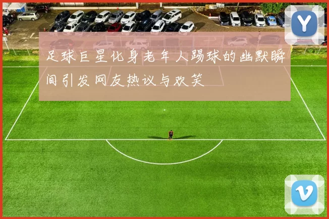 足球巨星化身老年人踢球的幽默瞬间引发网友热议与欢笑