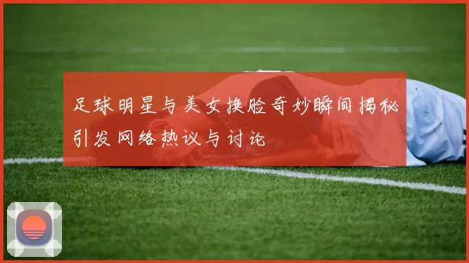 足球明星与美女换脸奇妙瞬间揭秘引发网络热议与讨论