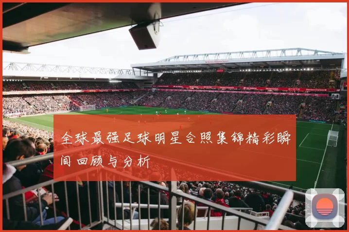 全球最强足球明星合照集锦精彩瞬间回顾与分析