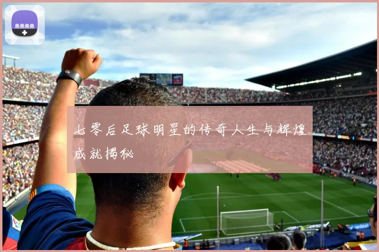 七零后足球明星的传奇人生与辉煌成就揭秘