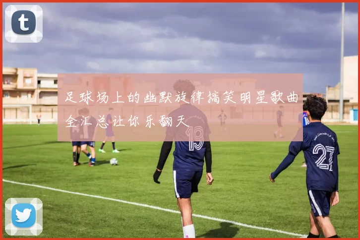 足球场上的幽默旋律搞笑明星歌曲全汇总让你乐翻天