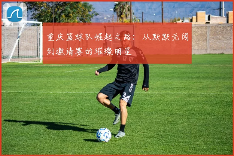 重庆篮球队崛起之路：从默默无闻到邀请赛的璀璨明星