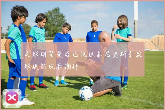 足球明星是否已抵达菲尼克斯引发球迷热议和期待