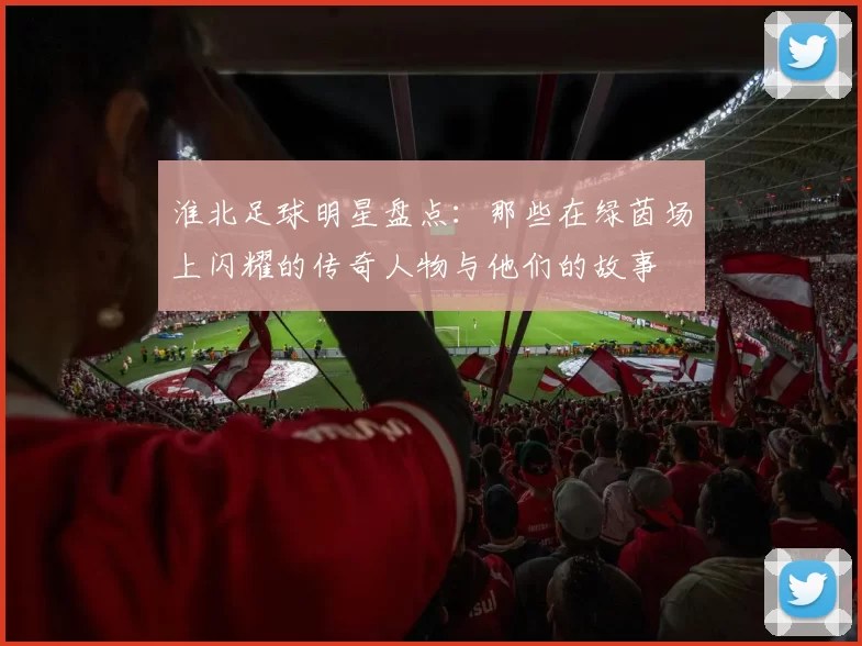 淮北足球明星盘点：那些在绿茵场上闪耀的传奇人物与他们的故事
