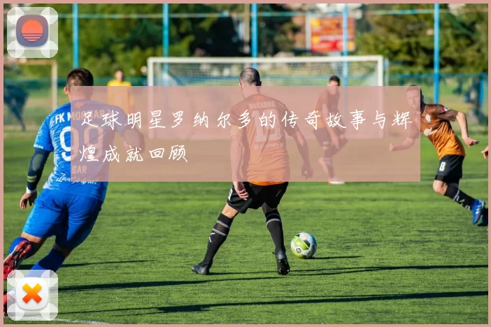 足球明星罗纳尔多的传奇故事与辉煌成就回顾