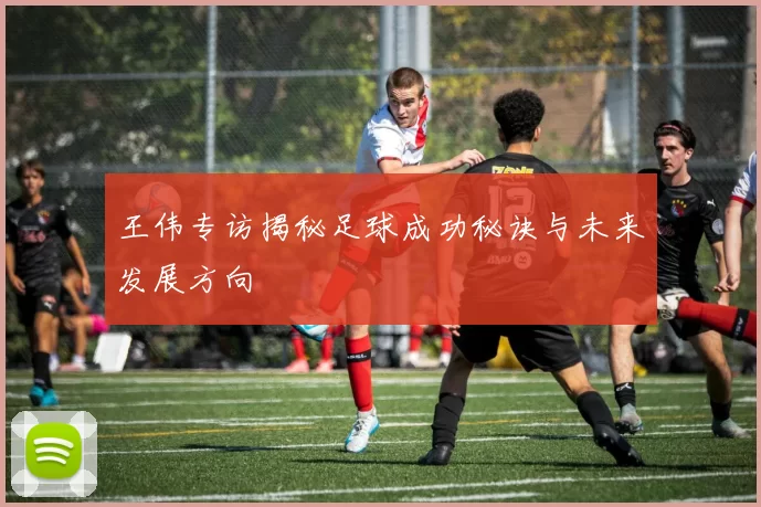 王伟专访揭秘足球成功秘诀与未来发展方向