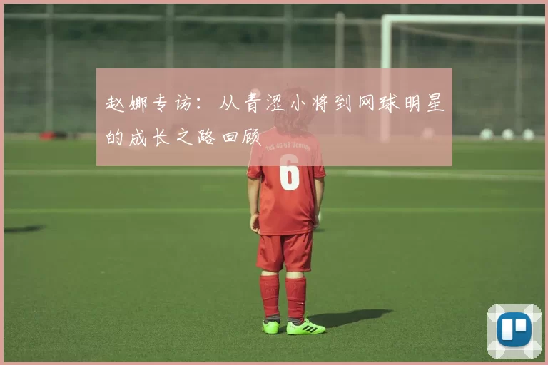 赵娜专访：从青涩小将到网球明星的成长之路回顾