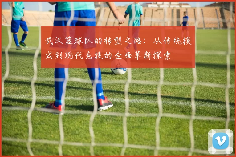 武汉篮球队的转型之路：从传统模式到现代竞技的全面革新探索