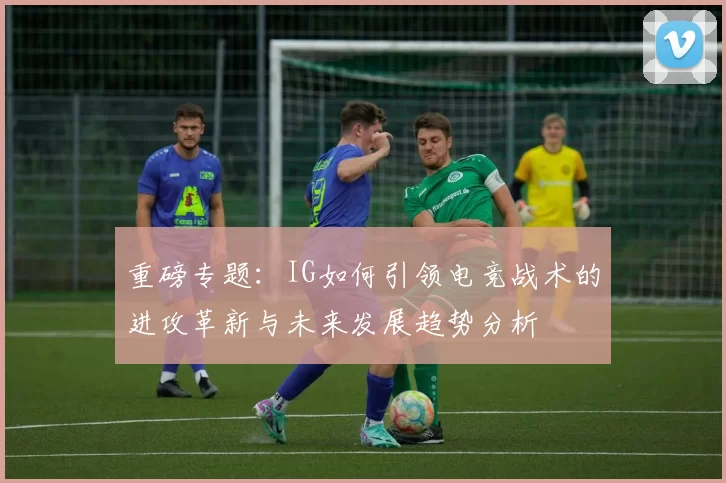 重磅专题：IG如何引领电竞战术的进攻革新与未来发展趋势分析