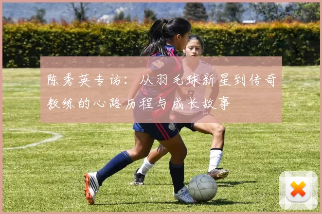 陈秀英专访：从羽毛球新星到传奇教练的心路历程与成长故事