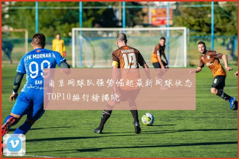 南京网球队强势崛起最新网球状态TOP10排行榜揭晓