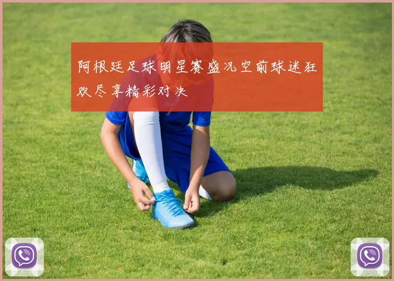 阿根廷足球明星赛盛况空前球迷狂欢尽享精彩对决