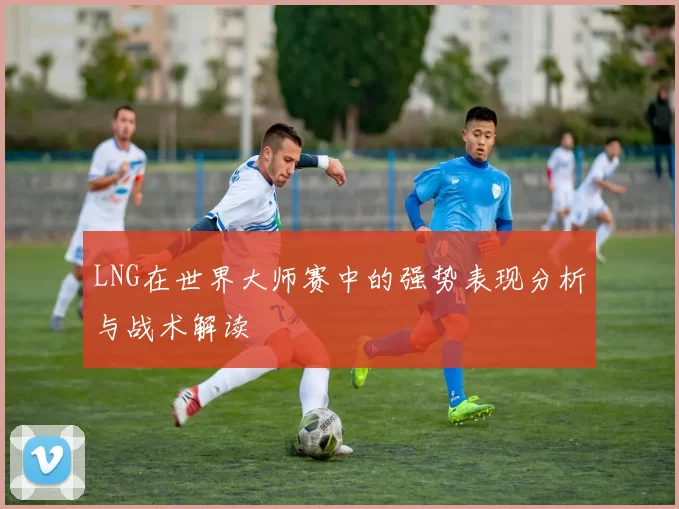 LNG在世界大师赛中的强势表现分析与战术解读