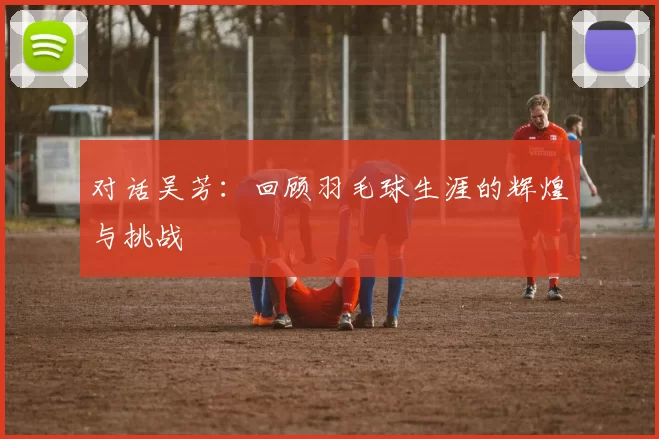 对话吴芳：回顾羽毛球生涯的辉煌与挑战