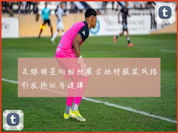 足球明星向粉丝展示独特服装风格引发热议与追捧
