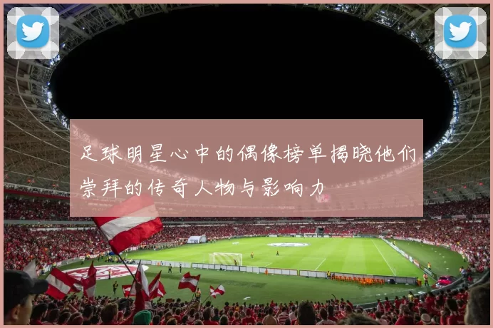 足球明星心中的偶像榜单揭晓他们崇拜的传奇人物与影响力