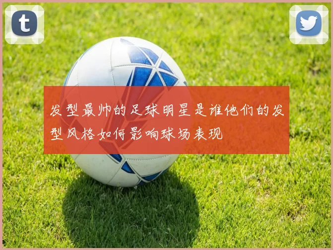 发型最帅的足球明星是谁他们的发型风格如何影响球场表现