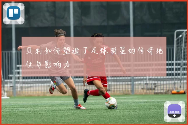 贝利如何塑造了足球明星的传奇地位与影响力