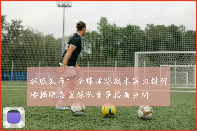 权威发布：全球排球战术实力排行榜揭晓各国球队竞争格局分析