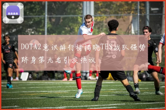 DOTA2意识排行榜揭晓TES战队强势跻身第九名引发热议