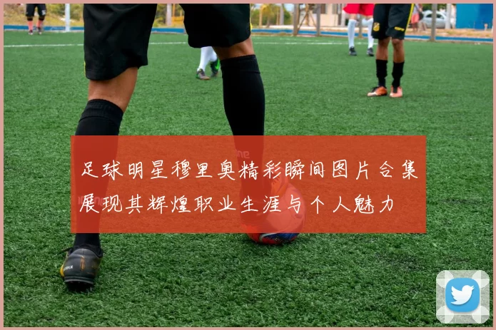 足球明星穆里奥精彩瞬间图片合集展现其辉煌职业生涯与个人魅力