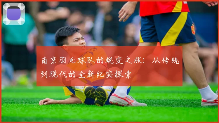 南京羽毛球队的蜕变之旅：从传统到现代的全新纪实探索