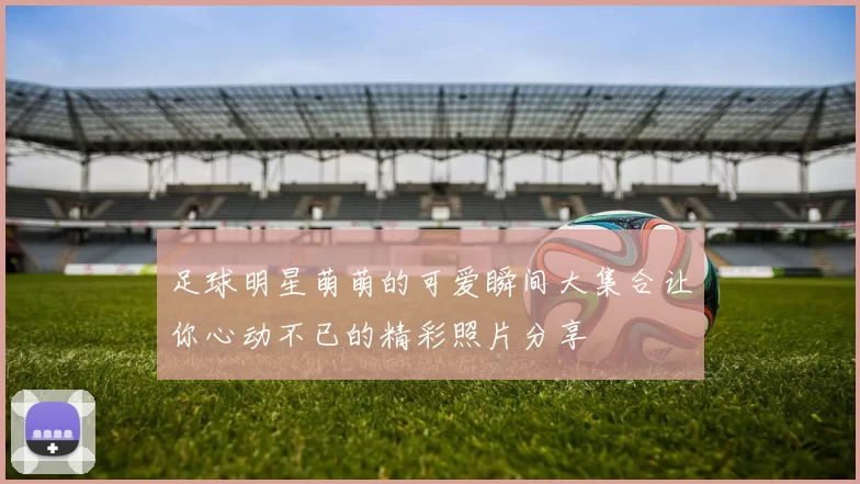 足球明星萌萌的可爱瞬间大集合让你心动不已的精彩照片分享