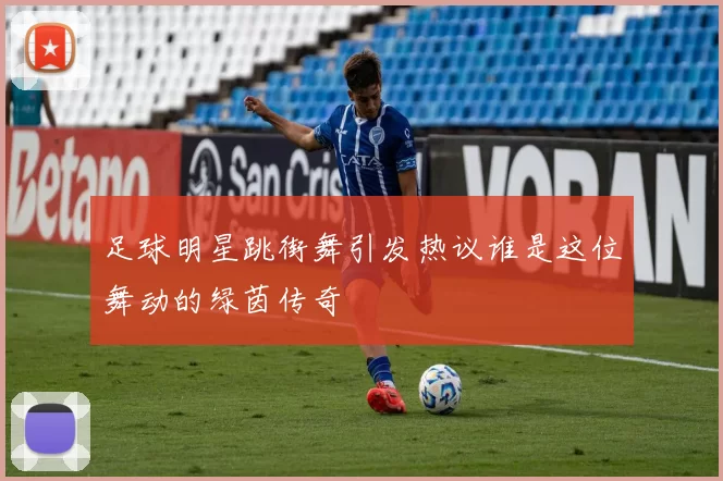足球明星跳街舞引发热议谁是这位舞动的绿茵传奇