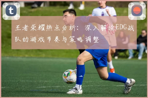 王者荣耀热点分析：深入解读EDG战队的游戏节奏与策略调整