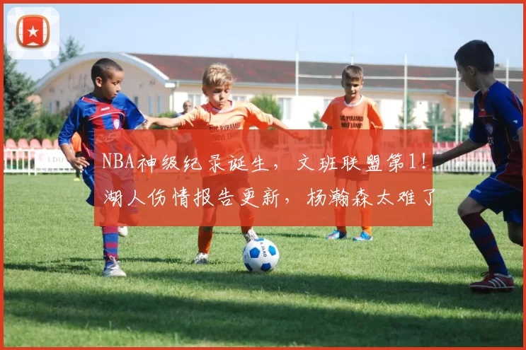 NBA神级纪录诞生，文班联盟第1！湖人伤情报告更新，杨瀚森太难了