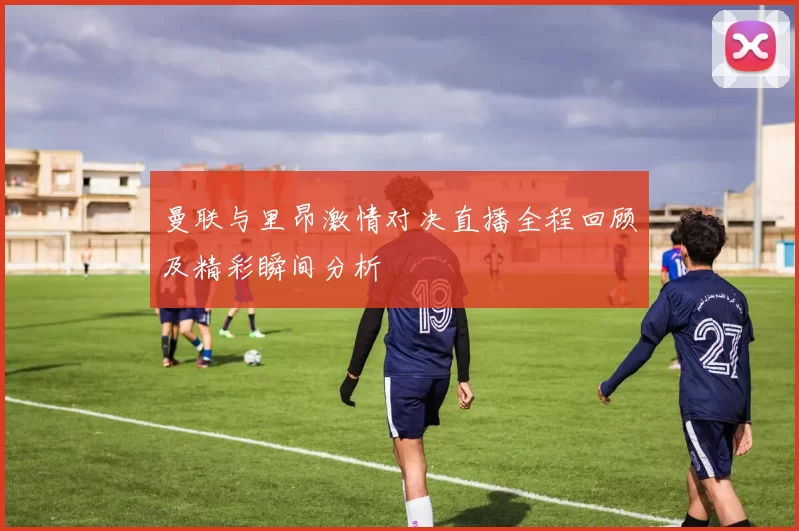 曼联与里昂激情对决直播全程回顾及精彩瞬间分析