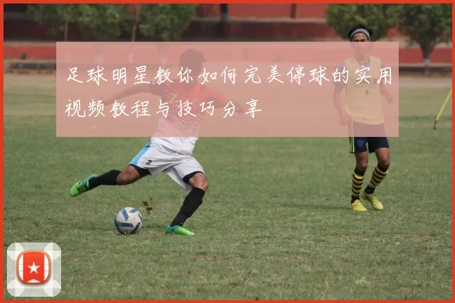 足球明星教你如何完美停球的实用视频教程与技巧分享